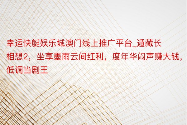 幸运快艇娱乐城澳门线上推广平台_遁藏长相想2，坐享墨雨云间红利，度年华闷声赚大钱，低调当剧王