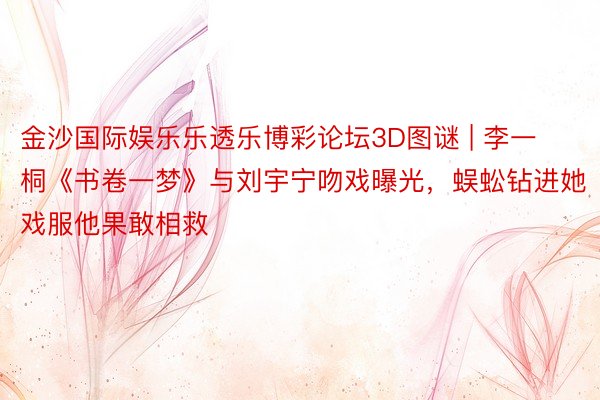 金沙国际娱乐乐透乐博彩论坛3D图谜 | 李一桐《书卷一梦》与刘宇宁吻戏曝光，蜈蚣钻进她戏服他果敢相救