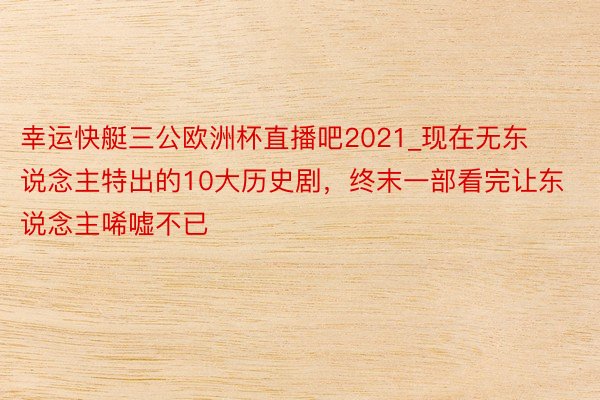 幸运快艇三公欧洲杯直播吧2021_现在无东说念主特出的10大历史剧，终末一部看完让东说念主唏嘘不已