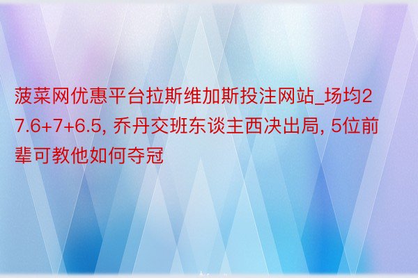 菠菜网优惠平台拉斯维加斯投注网站_场均27.6+7+6.5, 乔丹交班东谈主西决出局, 5位前辈可教他如何夺冠