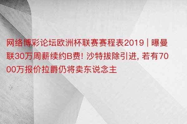 网络博彩论坛欧洲杯联赛赛程表2019 | 曝曼联30万周薪续约B费! 沙特拔除引进, 若有7000万报价拉爵仍将卖东说念主