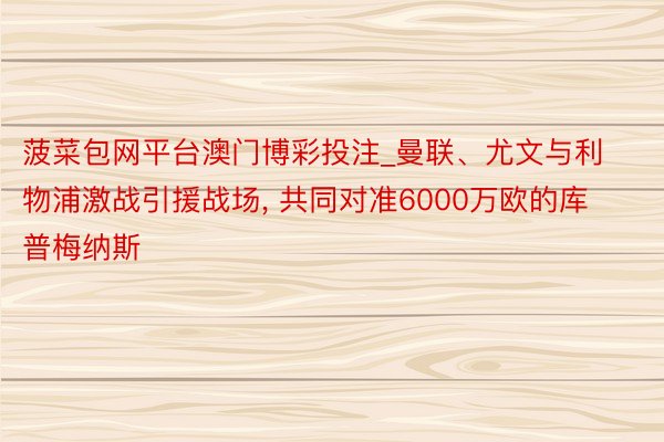 菠菜包网平台澳门博彩投注_曼联、尤文与利物浦激战引援战场, 共同对准6000万欧的库普梅纳斯