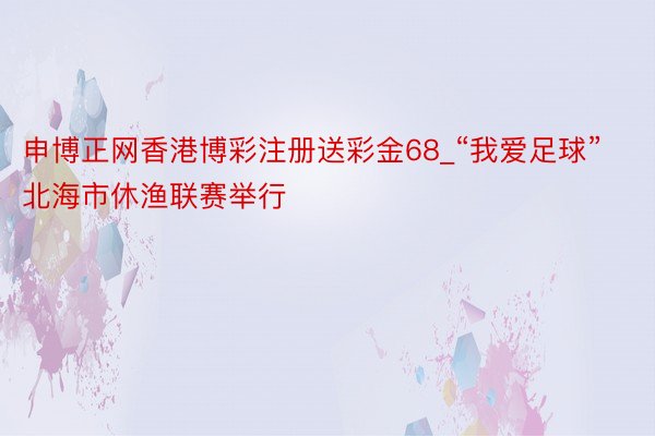 申博正网香港博彩注册送彩金68_“我爱足球”北海市休渔联赛举行