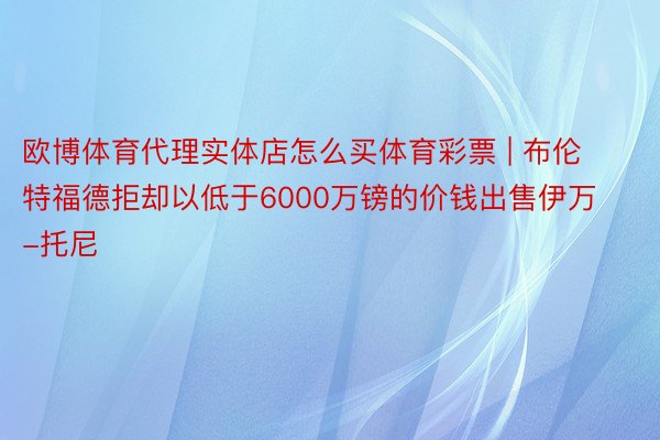 欧博体育代理实体店怎么买体育彩票 | 布伦特福德拒却以低于6000万镑的价钱出售伊万-托尼