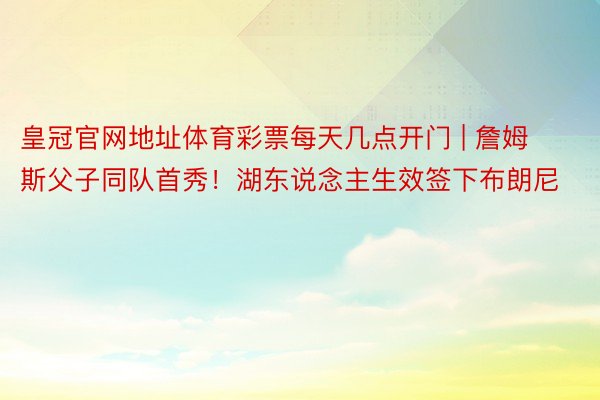 皇冠官网地址体育彩票每天几点开门 | 詹姆斯父子同队首秀！湖东说念主生效签下布朗尼