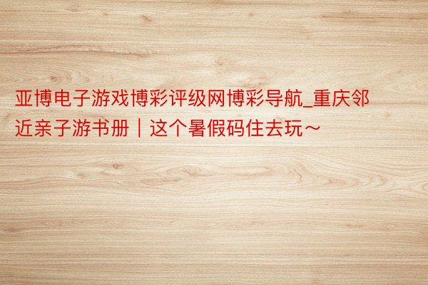 亚博电子游戏博彩评级网博彩导航_重庆邻近亲子游书册｜这个暑假码住去玩～