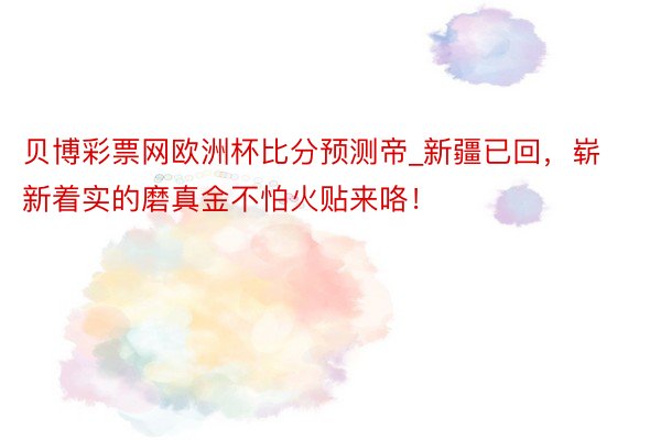 贝博彩票网欧洲杯比分预测帝_新疆已回，崭新着实的磨真金不怕火贴来咯！