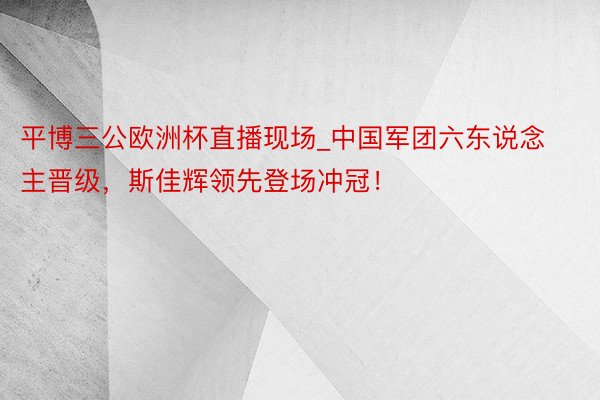 平博三公欧洲杯直播现场_中国军团六东说念主晋级，斯佳辉领先登场冲冠！