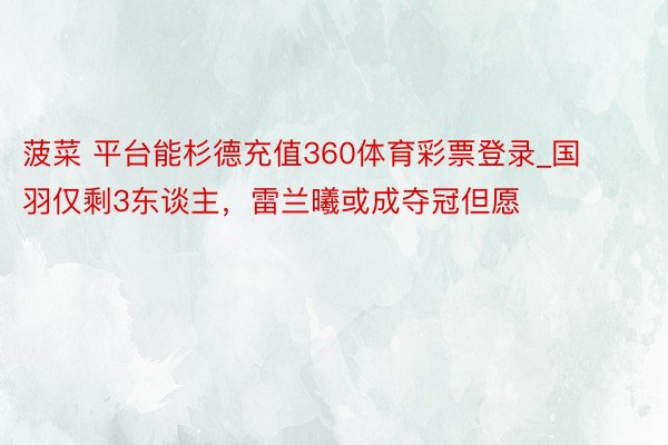 菠菜 平台能杉德充值360体育彩票登录_国羽仅剩3东谈主，雷兰曦或成夺冠但愿