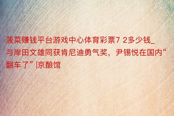 菠菜赚钱平台游戏中心体育彩票7 2多少钱_与岸田文雄同获肯尼迪勇气奖，尹锡悦在国内“翻车了” |京酿馆