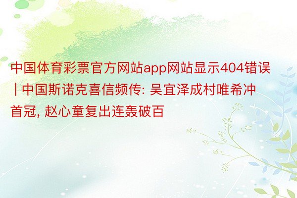 中国体育彩票官方网站app网站显示404错误 | 中国斯诺克喜信频传: 吴宜泽成村唯希冲首冠, 赵心童复出连轰破百