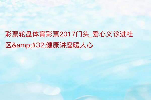 彩票轮盘体育彩票2017门头_爱心义诊进社区&#32;健康讲座暖人心