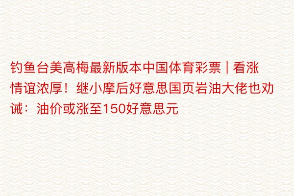 钓鱼台美高梅最新版本中国体育彩票 | 看涨情谊浓厚！继小摩后好意思国页岩油大佬也劝诫：油价或涨至150好意思元