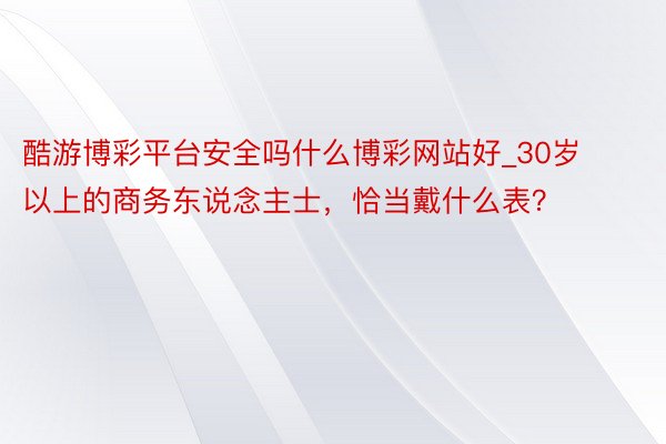 酷游博彩平台安全吗什么博彩网站好_30岁以上的商务东说念主士，恰当戴什么表？