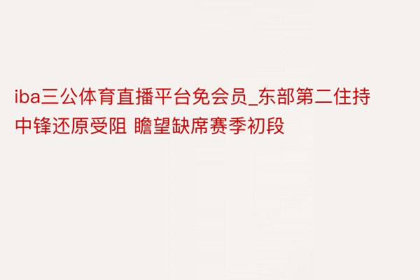 iba三公体育直播平台免会员_东部第二住持中锋还原受阻 瞻望缺席赛季初段