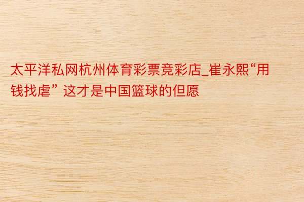太平洋私网杭州体育彩票竞彩店_崔永熙“用钱找虐” 这才是中国篮球的但愿