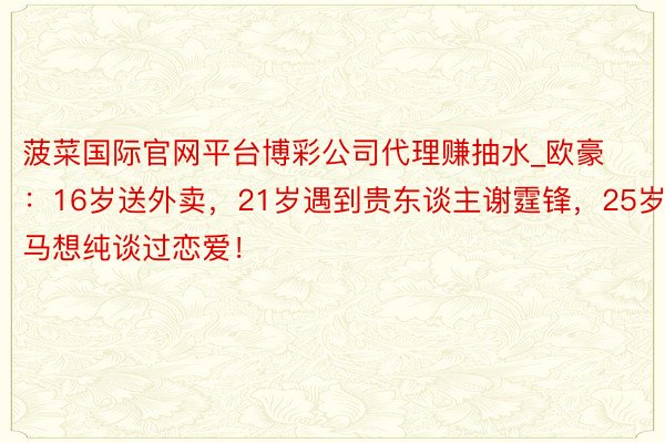 菠菜国际官网平台博彩公司代理赚抽水_欧豪：16岁送外卖，21岁遇到贵东谈主谢霆锋，25岁和马想纯谈过恋爱！