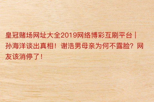 皇冠赌场网址大全2019网络博彩互刷平台 | 孙海洋谈出真相！谢浩男母亲为何不露脸？网友该消停了！