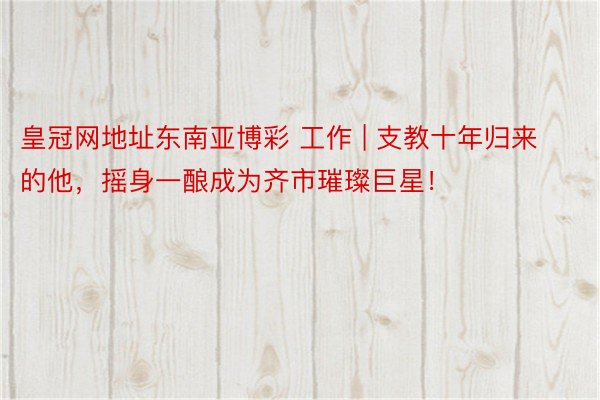 皇冠网地址东南亚博彩 工作 | 支教十年归来的他，摇身一酿成为齐市璀璨巨星！