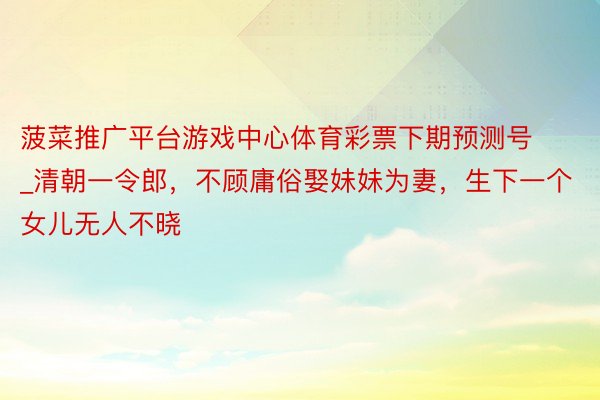 菠菜推广平台游戏中心体育彩票下期预测号_清朝一令郎，不顾庸俗娶妹妹为妻，生下一个女儿无人不晓