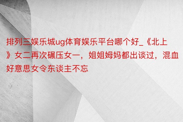 排列三娱乐城ug体育娱乐平台哪个好_《北上》女二再次碾压女一，姐姐姆妈都出谈过，混血好意思女令东谈主不忘