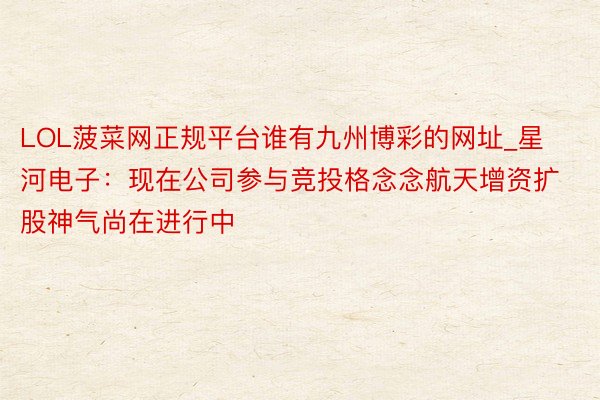 LOL菠菜网正规平台谁有九州博彩的网址_星河电子：现在公司参与竞投格念念航天增资扩股神气尚在进行中