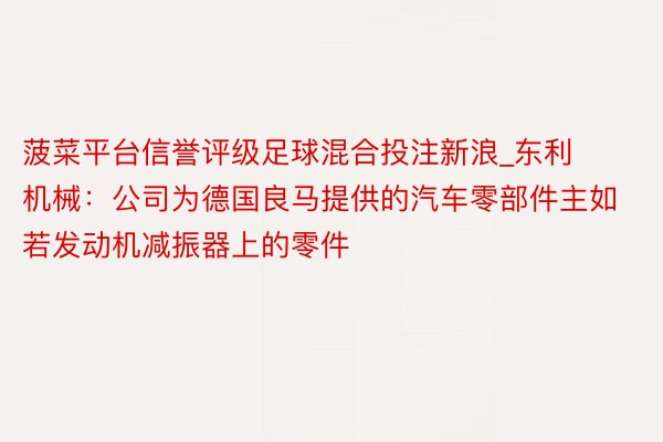 菠菜平台信誉评级足球混合投注新浪_东利机械：公司为德国良马提供的汽车零部件主如若发动机减振器上的零件