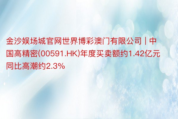 金沙娱场城官网世界博彩澳门有限公司 | 中国高精密(00591.HK)年度买卖额约1.42亿元 同比高潮约2.3%