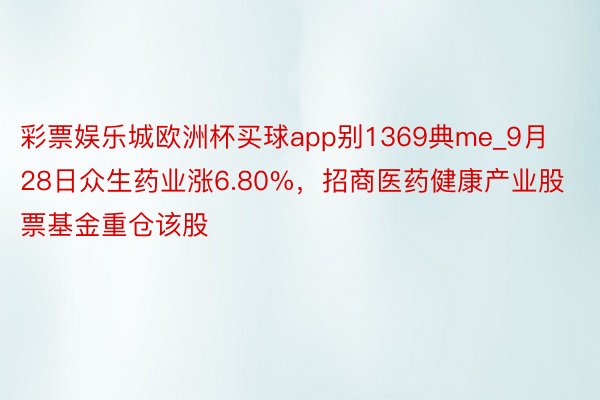 彩票娱乐城欧洲杯买球app别1369典me_9月28日众生药业涨6.80%，招商医药健康产业股票基金重仓该股