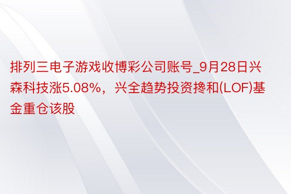 排列三电子游戏收博彩公司账号_9月28日兴森科技涨5.08%，兴全趋势投资搀和(LOF)基金重仓该股
